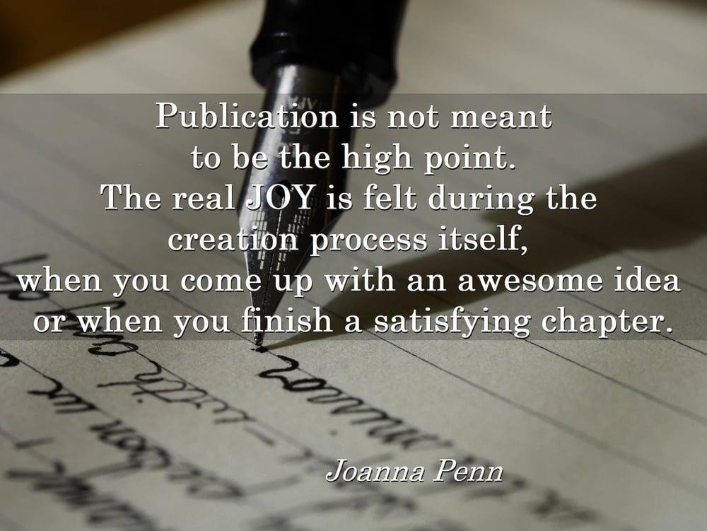 Publication is not meant to be the high point. The real joy is felt during the creation process itself, when you come up with an awesome idea or when you finish a satisfying chapter. Joanna Penn