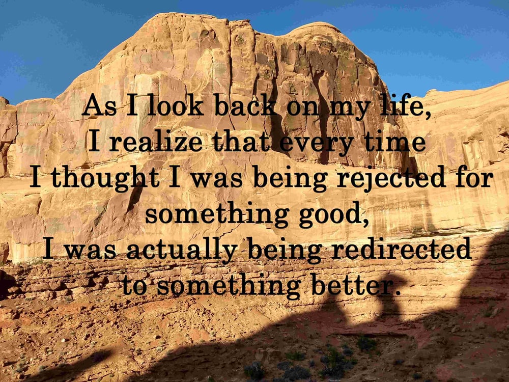 As I look back on my life, I realize that every time I thought I was being rejected for something good, I was actually being redirected to something better.
