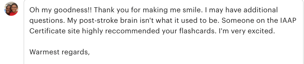 a customer review that reads " oh my goodness! thank you for letting me smile. I may have additional questions. my post-stroke brain isn't what it used to be. someone on the IAAP certificate site highly recommended your flashcards. I'm very excited. Warm regards"