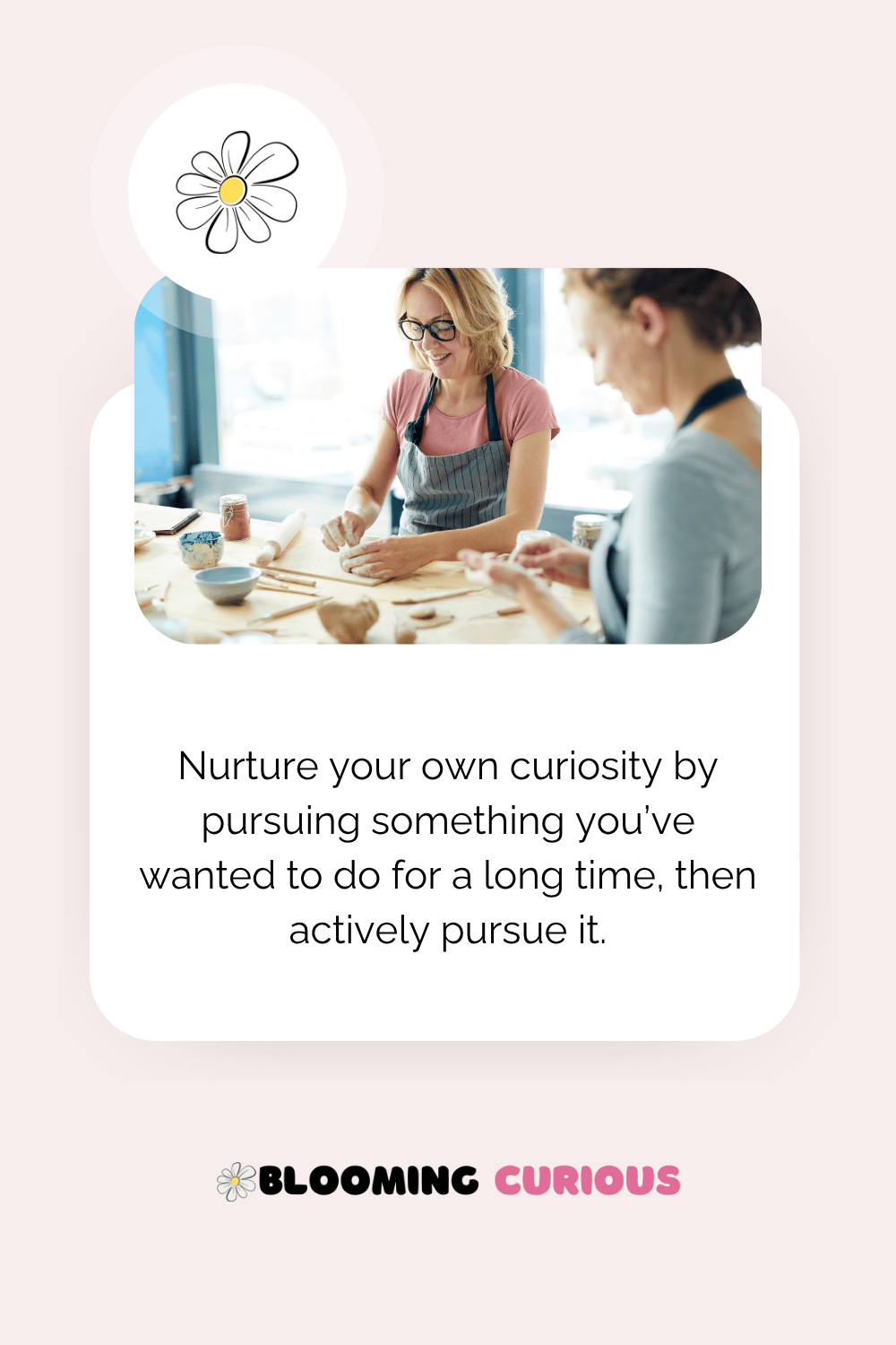 Nurture your own curiosity by pursuing something you love - women creating pottery