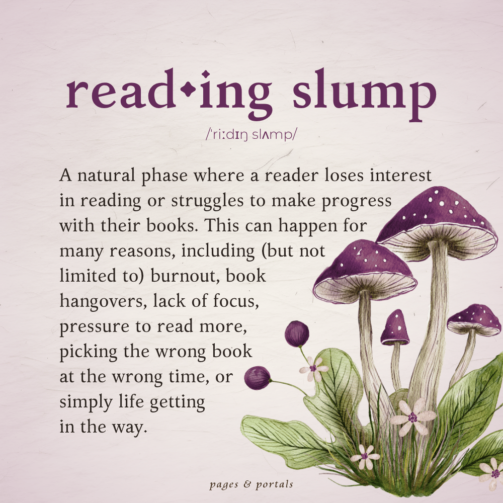 Definition of a Reading Slump: A natural phase where a reader loses interest in reading or struggles to make progress with their books. This can happen for many reasons, including (but not limited to) burnout, book hangovers, lack of focus, pressure to read more, picking the wrong book at the wrong time, or simply life getting in the way.