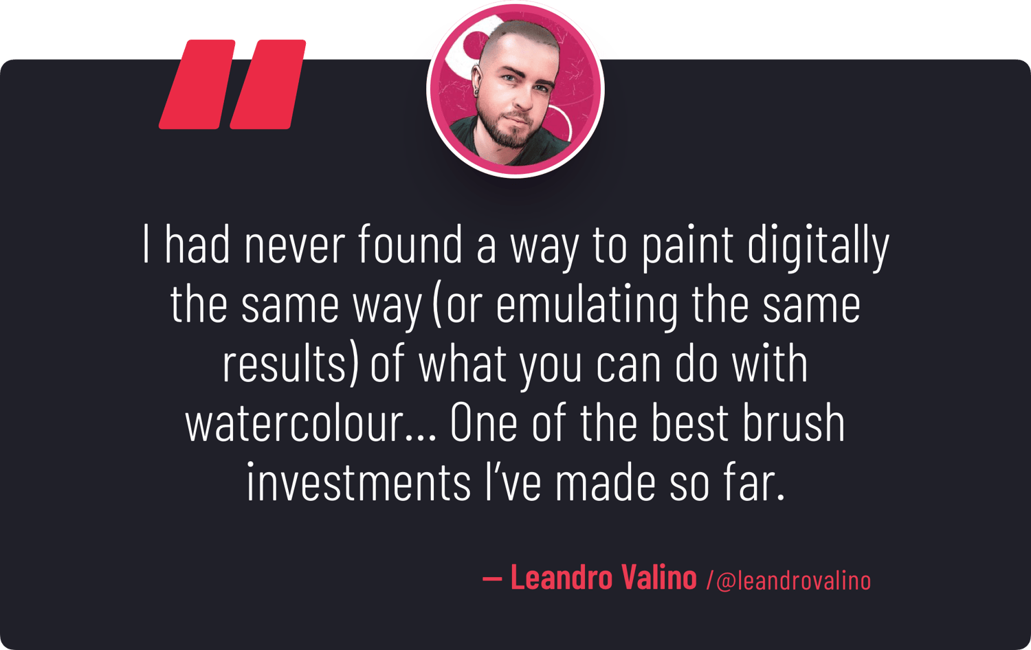"I had never found a way to paint digitally the same way (or emulating the same results) of what you can do with [ArtyStack's] Watercolor Brushes… One of the best brush investments I've made so far." — Leandro Valino