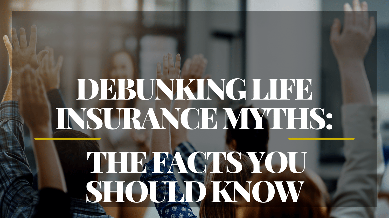 DEBUNKING LIFE INSURANCE MYTHS: THE FACTS YOU SHOULD KNOW