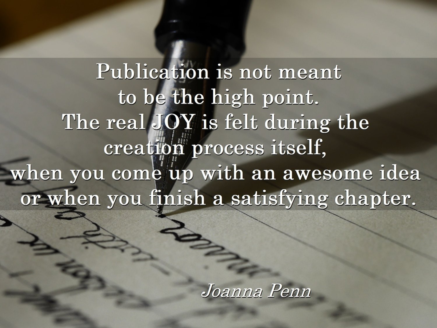Publication is not meant to be the high point. The real JOY is felt during the creation process itself, when you come up with an awesome idea or when you finish a satisfying chapter. A quote from Joanna Penn