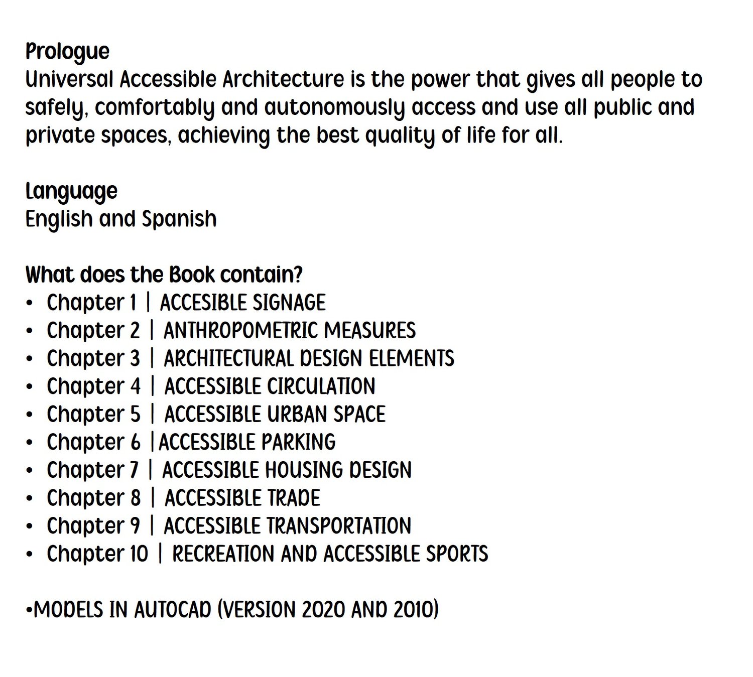 Prólogo La Arquitectura Accesible Universal es el poder que otorga a todas las personas el acceso y uso seguro, cómodo y autónomo de todos los espacios públicos y privados, logrando la mejor calidad de vida para todos. Idioma Español e Inglés ¿Qué contiene el Libro? Capítulo 1 | SEÑALIZACIÓN ACCESIBLE Capítulo 2 | MEDIDAS ANTROPOMÉTRICAS Capítulo 3 | ELEMENTOS DE DISEÑO ARQUITECTÓNICO Capítulo 4 | CIRCULACIÓN ACCESIBLE Capítulo 5 | ESPACIO URBANO ACCESIBLE Capítulo 6 | ESTACIONAMIENTO ACCESIBLE Capítulo 7 | DISEÑO DE VIVIENDAS ACCESIBLES Capítulo 8 | COMERCIO ACCESIBLE Capítulo 9 | TRANSPORTE ACCESIBLE Capítulo 10 | MODELOS DE RECREACIÓN Y DEPORTE ACCESIBLES EN AUTOCAD (VERSIÓN 2020 Y 2010)