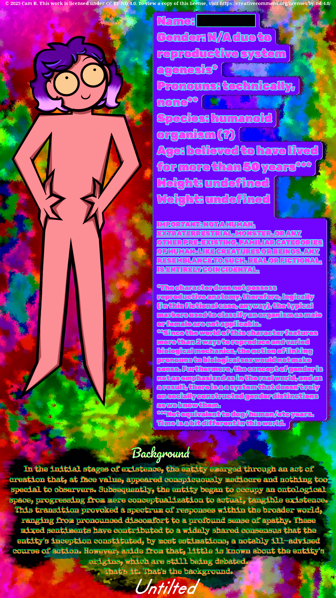 © 2025 Cam R. This work is licensed under CC BY-ND 4.0. To view a copy of this license, visit https://creativecommons.org/licenses/by-nd/4.0/  Name: Gender: N/A due to reproductive system agenesis* Pronouns: technically, none** Species: humanoid organism (?) Age: believed to have lived for more than 50 years***  Height: undefined Weight: undefined  IMPORTANT: NOT A HUMAN, EXTRATERRESTRIAL, MONSTER,OR ANY OTHER PRE-EXISTING FAMILIAR CATEGORIES OF HUMAN-LIKE CREATURES OR BEINGS. ANY RESEMBLANCE TO SUCH IS ENTIRELY COINCIDENTAL.  *The character does not possess reproductive anatomy, therefore, logically (in this fictional case, anyway), the typical markers used to classify an organism as male or female are not applicable. **Since the world of this character features more than 2 ways to reproduce and varied biological mechanics, the notion of linking pronouns to biological sex would not make sense. Furthermore, the concept of gender is not as emphasized as it is in the real world, and as a result, there is a system that doesn't rely on socially constructed gender distinctions as we know them. ***Not equivalent to dog/human/etc. years. Time is a bit different in this world.  Background In the initial stages of existence, the entity emerged through an act of creation that, at face value, appeared conspicuously mediocre and nothing too special to observers. Subsequently, the entity began to occupy an ontological space, progressing from mere conceptualization to actual, tangible existence. This transition provoked a spectrum of responses within the broader world, ranging from pronounced discomfort to a profound sense of apathy. These mixed sentiments have contributed to a widely shared consensus that the entity's inception constituted, by most estimations, a notably ill-advised course of action. However, aside from that, little is known about the entity's origins, which are still being debated. That's it. That's the background.  Untilted