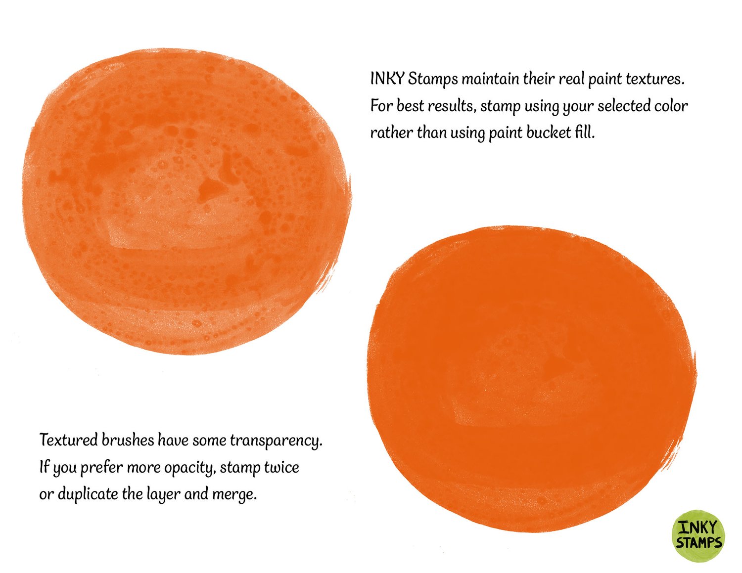 Inky Stamps maintain their real paint textures. For best results, stamp using your selected color rather than using paint bucket fill. Textured brushes have some transparency. If you prefer more opacity, stamp twice or duplicate the layer and merge. INKY