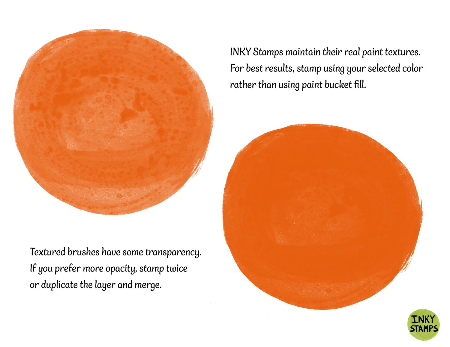 Inky Stamps maintain their real paint textures. For best results, stamp using your selected color rather than using paint bucket fill. Textured brushes have some transparency. If you prefer more opacity, stamp twice or duplicate the layer and merge. INKY