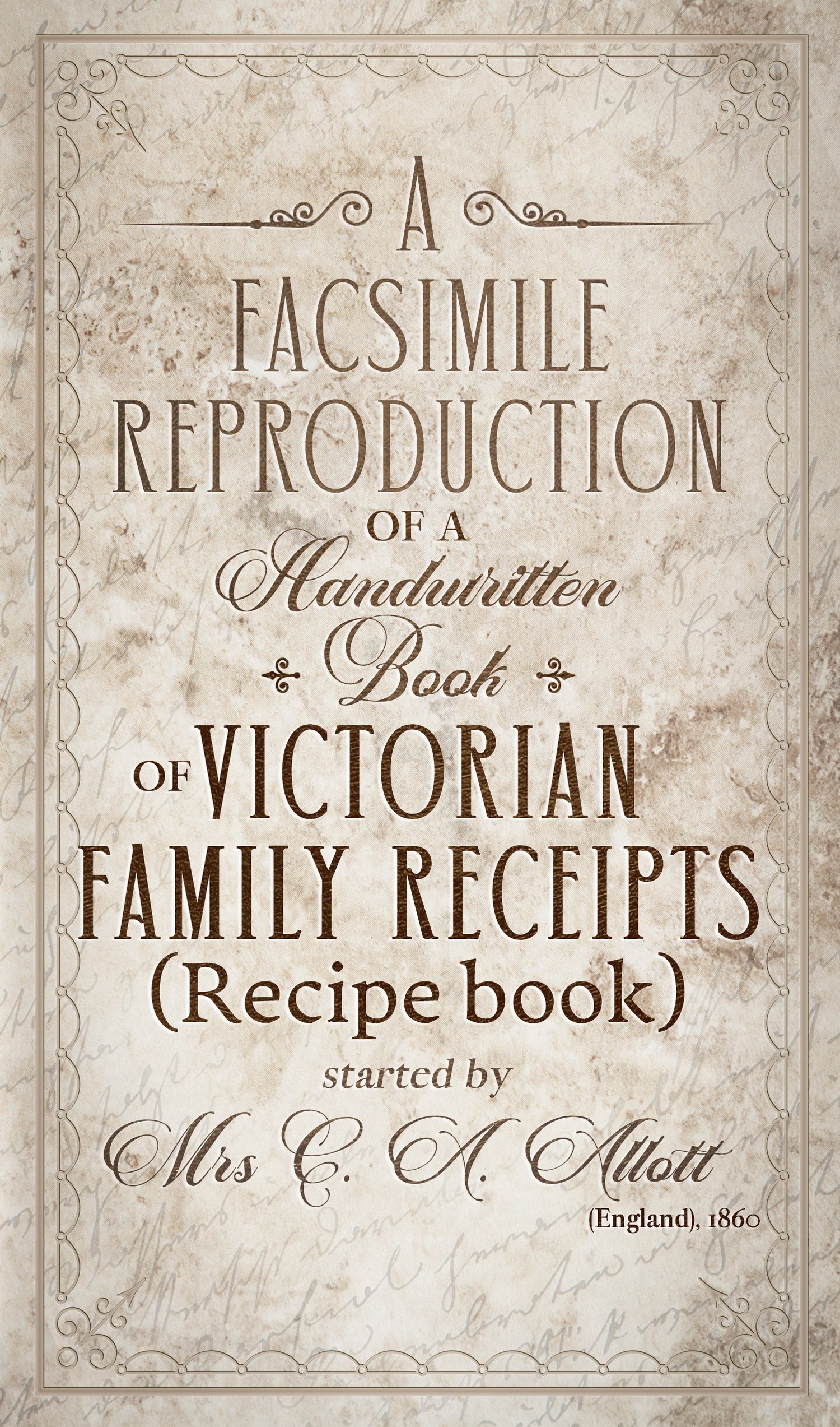 A facsimile reproduction of a Victorian Recipe Book: A Handwritten Book of Family Receipts started by Mrs C A Allott of Sheffield, (England), 1860
