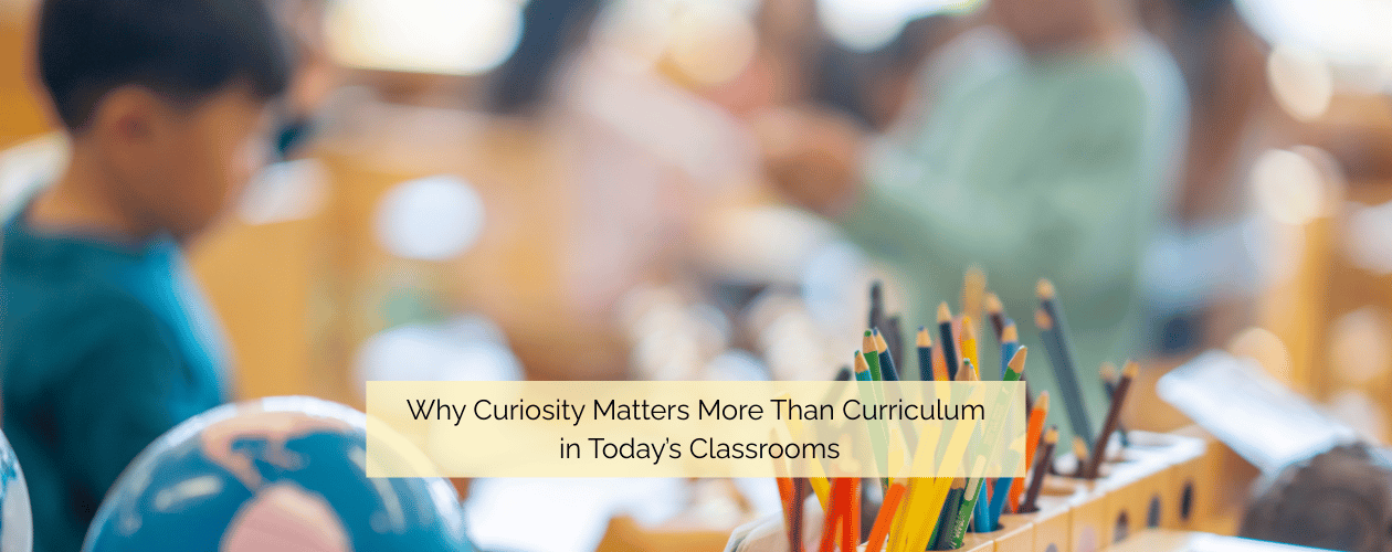 Why Curiosity Matters More Than Curriculum in Today’s Classrooms