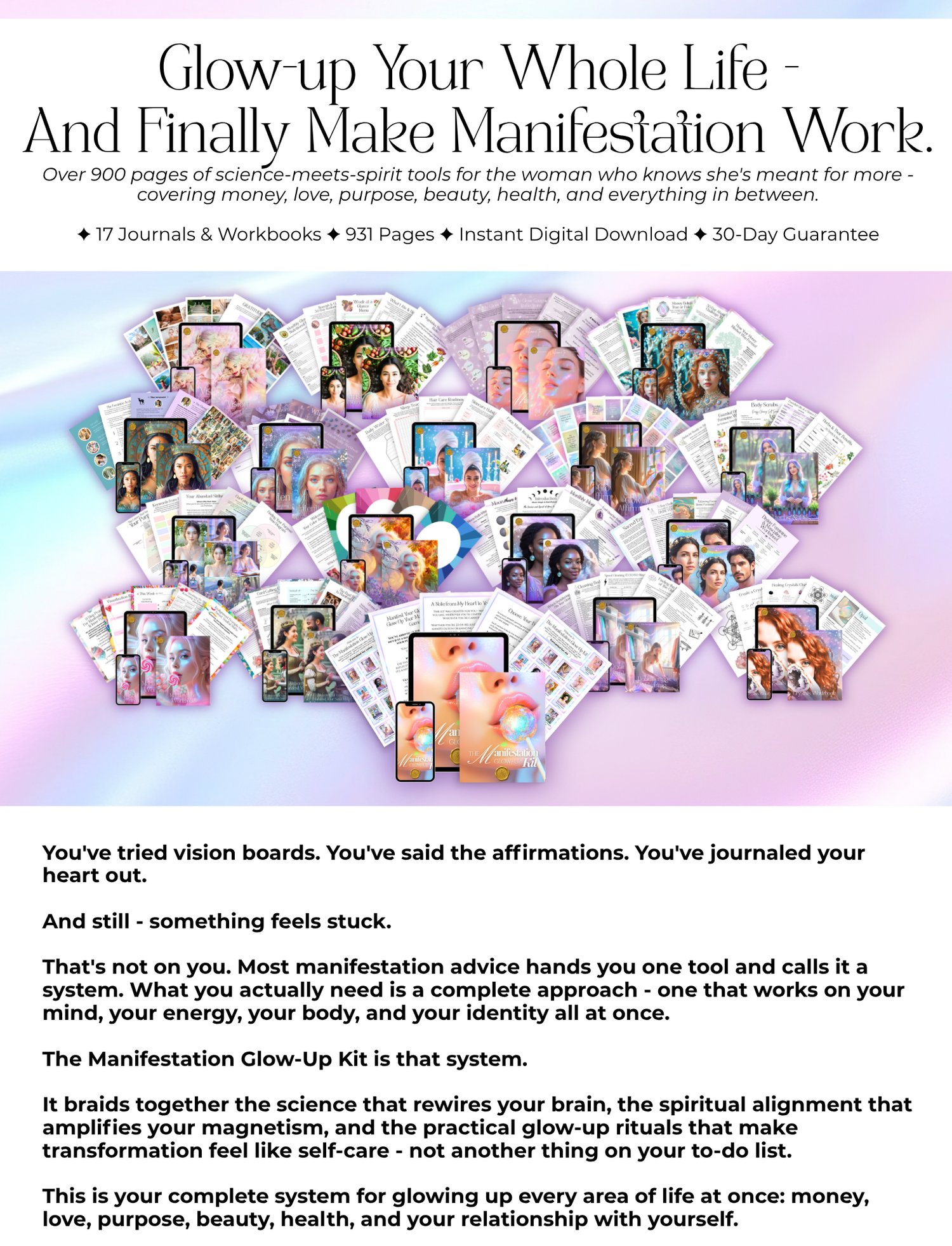 Glow-up Your Whole Life - And Finally Make Manifestation Work. Over 900 pages of science-meets-spirit tools for the woman who knows she's meant for more - covering money, love, purpose, beauty, health, and everything in between. ✦ 17 Journals & Workbooks ✦ 931 Pages ✦ Instant Digital Download ✦ 30-Day Guarantee You've tried vision boards. You've said the affirmations. You've journaled your heart out. And still - something feels stuck. That's not on you. Most manifestation advice hands you one tool and calls it a system. What you actually need is a complete approach - one that works on your mind, your energy, your body, and your identity all at once. The Manifestation Glow-Up Kit is that system. It braids together the science that rewires your brain, the spiritual alignment that amplifies your magnetism, and the practical glow-up rituals that make transformation feel like self-care - not another thing on your to-do list. This is your complete system for glowing up every area of life at once: money, love, purpose, beauty, health, and your relationship with yourself.