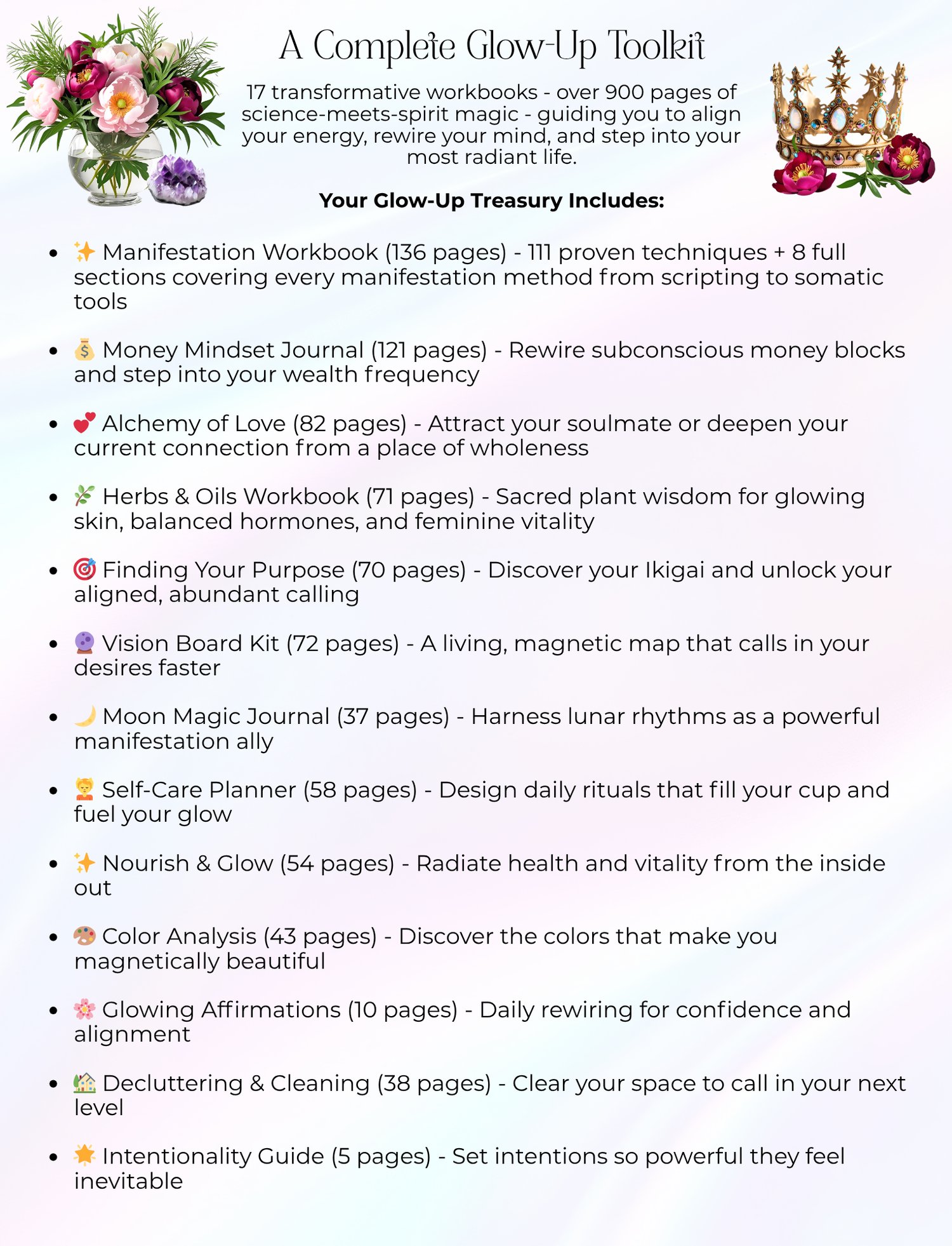 A Complete Glow-Up Toolkit 17 transformative workbooks - over 900 pages of science-meets-spirit magic - guiding you to align your energy, rewire your mind, and step into your most radiant life. Your Glow-Up Treasury Includes: ✨ Manifestation Workbook (136 pages) - 111 proven techniques + 8 full sections covering every manifestation method from scripting to somatic tools 💰 Money Mindset Journal (121 pages) - Rewire subconscious money blocks and step into your wealth frequency 💕 Alchemy of Love (82 pages) - Attract your soulmate or deepen your current connection from a place of wholeness 🌿 Herbs & Oils Workbook (71 pages) - Sacred plant wisdom for glowing skin, balanced hormones, and feminine vitality 🎯 Finding Your Purpose (70 pages) - Discover your Ikigai and unlock your aligned, abundant calling 🔮 Vision Board Kit (72 pages) - A living, magnetic map that calls in your desires faster 🌙 Moon Magic Journal (37 pages) - Harness lunar rhythms as a powerful manifestation ally 💆 Self-Care Planner (58 pages) - Design daily rituals that fill your cup and fuel your glow ✨ Nourish & Glow (54 pages) - Radiate health and vitality from the inside out 🎨 Color Analysis (43 pages) - Discover the colors that make you magnetically beautiful 🌸 Glowing Affirmations (10 pages) - Daily rewiring for confidence and alignment 🏡 Decluttering & Cleaning (38 pages) - Clear your space to call in your next level 🌟 Intentionality Guide (5 pages) - Set intentions so powerful they feel inevitable