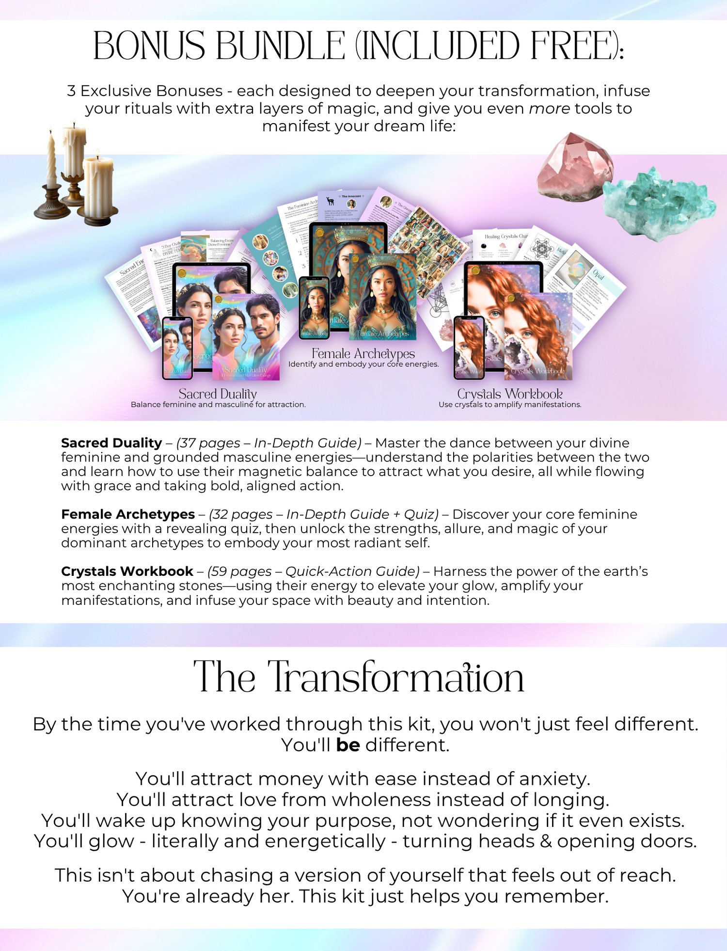 Bonus Bundle (included Free):   3 Exclusive Bonuses - each designed to deepen your transformation, infuse your rituals with extra layers of magic, and give you even more tools to manifest your dream life: Sacred Duality - Balance feminine and masculine for attraction., Female Archetypes - Identify and embody your core energies., Crystals Workbook - Use crystals to amplify manifestations. Sacred Duality – (37 pages – In-Depth Guide) – Master the dance between your divine feminine and grounded masculine energies—understand the polarities between the two and learn how to use their magnetic balance to attract what you desire, all while flowing with grace and taking bold, aligned action. Female Archetypes – (32 pages – In-Depth Guide + Quiz) – Discover your core feminine energies with a revealing quiz, then unlock the strengths, allure, and magic of your dominant archetypes to embody your most radiant self. Crystals Workbook – (59 pages – Quick-Action Guide) – Harness the power of the earth’s most enchanting stones—using their energy to elevate your glow, amplify your manifestations, and infuse your space with beauty and intention. The Transformation By the time you've worked through this kit, you won't just feel different. You'll be different. You'll attract money with ease instead of anxiety. You'll attract love from wholeness instead of longing. You'll wake up knowing your purpose, not wondering if it even exists. You'll glow - literally and energetically - turning heads & opening doors. This isn't about chasing a version of yourself that feels out of reach. You're already her. This kit just helps you remember.