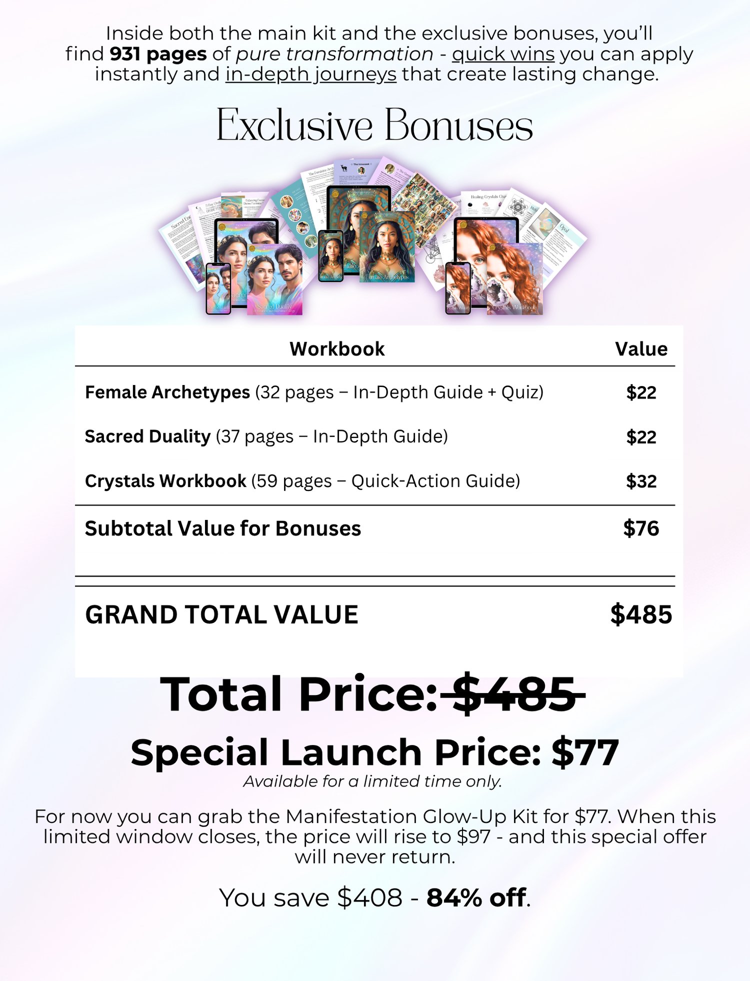 Inside both the main kit and the exclusive bonuses, you’ll find 931 pages of pure transformation - quick wins you can apply instantly and in-depth journeys that create lasting change. Exclusive Bonuses Female Archetypes (32 pages – In-Depth Guide + Quiz) Sacred Duality (37 pages – In-Depth Guide) Crystals Workbook (59 pages – Quick-Action Guide) Total Price: $485 Special Launch Price: $77 Available for a limited time only. For now you can grab the Manifestation Glow-Up Kit for $77. When this limited window closes, the price will rise to $97 - and this special offer will never return. You save $408 - 84% off.