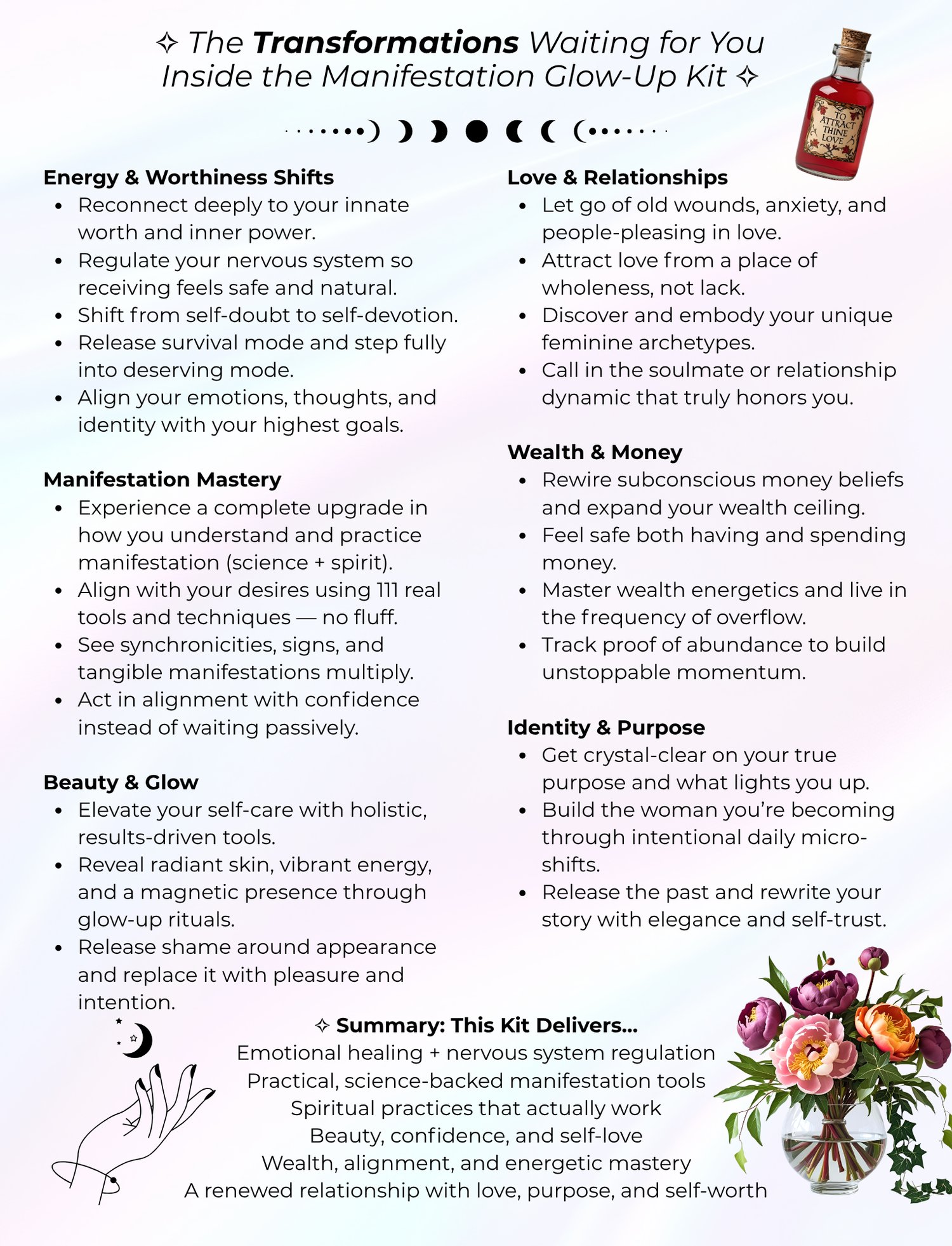 The Transformations Waiting for You Inside the Manifestation Glow-Up Kit ✧ Energy & Worthiness Shifts Reconnect deeply to your innate worth and inner power. Regulate your nervous system so receiving feels safe and natural. Shift from self-doubt to self-devotion. Release survival mode and step fully into deserving mode. Align your emotions, thoughts, and identity with your highest goals.  Manifestation Mastery Experience a complete upgrade in how you understand and practice manifestation (science + spirit). Align with your desires using 111 real tools and techniques — no fluff. See synchronicities, signs, and tangible manifestations multiply. Act in alignment with confidence instead of waiting passively.  Beauty & Glow Elevate your self-care with holistic, results-driven tools. Reveal radiant skin, vibrant energy, and a magnetic presence through glow-up rituals. Release shame around appearance and replace it with pleasure and intention.  Love & Relationships Let go of old wounds, anxiety, and people-pleasing in love. Attract love from a place of wholeness, not lack. Discover and embody your unique feminine archetypes. Call in the soulmate or relationship dynamic that truly honors you.  Wealth & Money Rewire subconscious money beliefs and expand your wealth ceiling. Feel safe both having and spending money. Master wealth energetics and live in the frequency of overflow. Track proof of abundance to build unstoppable momentum.  Identity & Purpose Get crystal-clear on your true purpose and what lights you up. Build the woman you’re becoming through intentional daily micro-shifts. Release the past and rewrite your story with elegance and self-trust.  ✧ Summary: This Kit Delivers… Emotional healing + nervous system regulation Practical, science-backed manifestation tools Spiritual practices that actually work Beauty, confidence, and self-love Wealth, alignment, and energetic mastery A renewed relationship with love, purpose, and self-worth