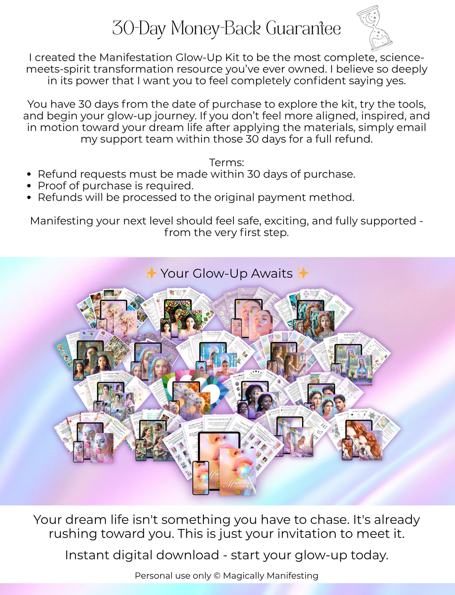 30-Day Money-Back Guarantee  I created the Manifestation Glow-Up Kit to be the most complete, science-meets-spirit transformation resource you’ve ever owned. I believe so deeply in its power that I want you to feel completely confident saying yes.  You have 30 days from the date of purchase to explore the kit, try the tools, and begin your glow-up journey. If you don’t feel more aligned, inspired, and in motion toward your dream life after applying the materials, simply email my support team within those 30 days for a full refund.  Terms: Refund requests must be made within 30 days of purchase. Proof of purchase is required. Refunds will be processed to the original payment method.  Manifesting your next level should feel safe, exciting, and fully supported - from the very first step.   ✨ Your Glow-Up Awaits ✨  Your dream life isn't something you have to chase. It's already rushing toward you. This is just your invitation to meet it.  Instant digital download - start your glow-up today.  Personal use only © Magically Manifesting