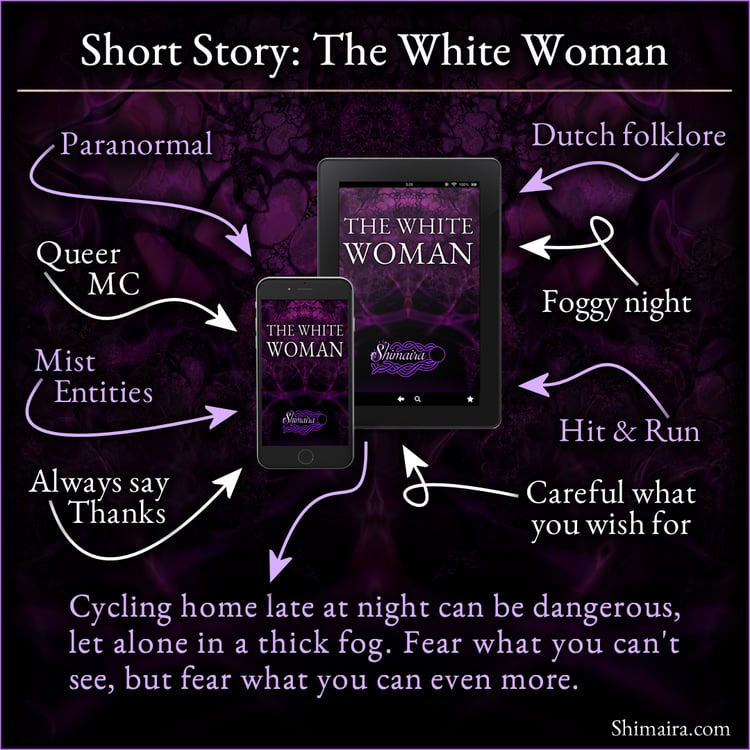Short story: the white woman. Paranormal, queer MC, mist entities, always say thanks, Dutch folklore, foggy night, hit & run, careful what you wish for. Cycling home late at night can be dangerous, let alone in a thick fog.