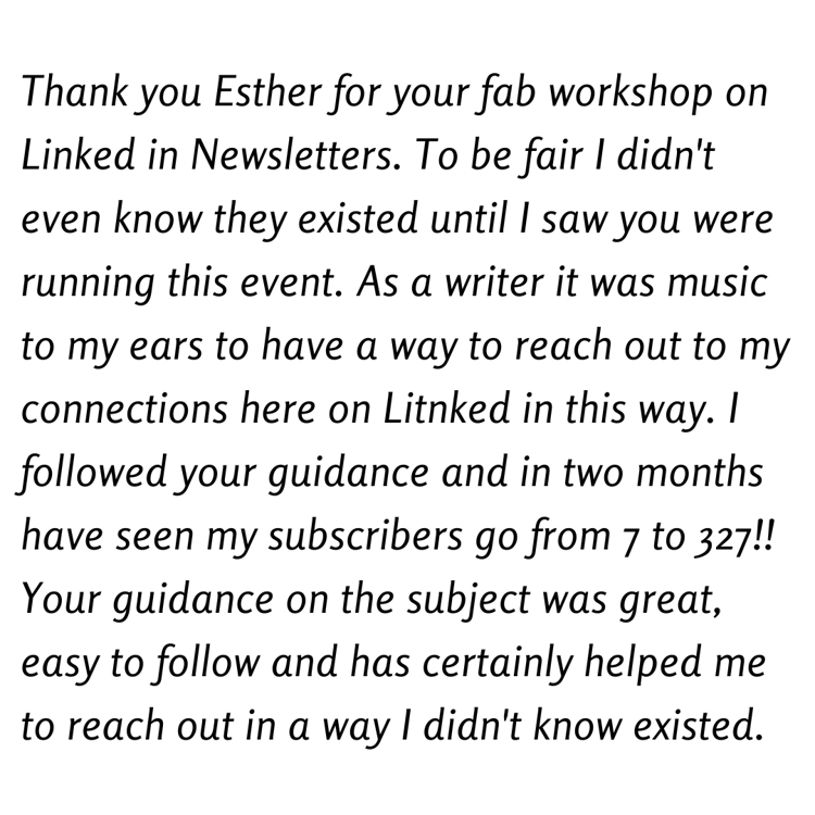 Thank you Esther for your fab workshop on Linked in Newsletters. To be fair I didn't even know they existed until I saw you were running this event. As a writer it was music to my ears to have a way to reach out to my connections here on Litnked in this way. I followed your guidance and in two months have seen my subscribers go from 7 to 327!! Your guidance on the subject was great, easy to follow and has certainly helped me to reach out in a way I didn't know existed.