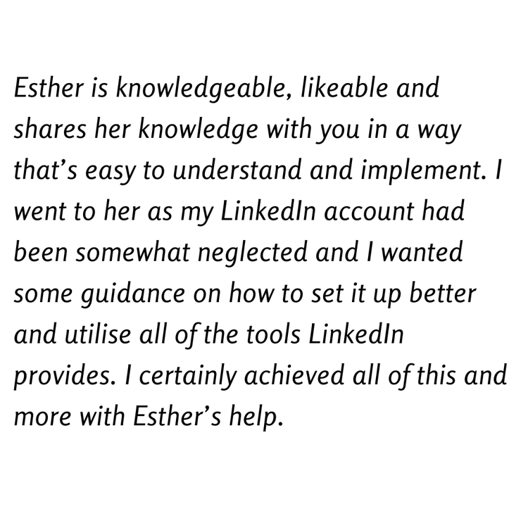 Esther is knowledgeable, likeable and shares her knowledge with you in a way that’s easy to understand and implement. I went to her as my LinkedIn account had been somewhat neglected and I wanted some guidance on how to set it up better and utilise all of the tools LinkedIn provides. I certainly achieved all of this and more with Esther’s help.