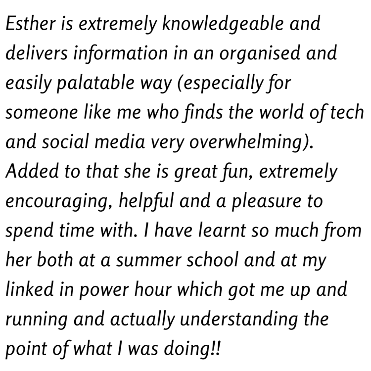 Esther is extremely knowledgeable and delivers information in an organised and easily palatable way (especially for someone like me who finds the world of tech and social media very overwhelming). Added to that she is great fun, extremely encouraging, helpful and a pleasure to spend time with. I have learnt so much from her both at a summer school and at my linked in power hour which got me up and running and actually understanding the point of what I was doing!!