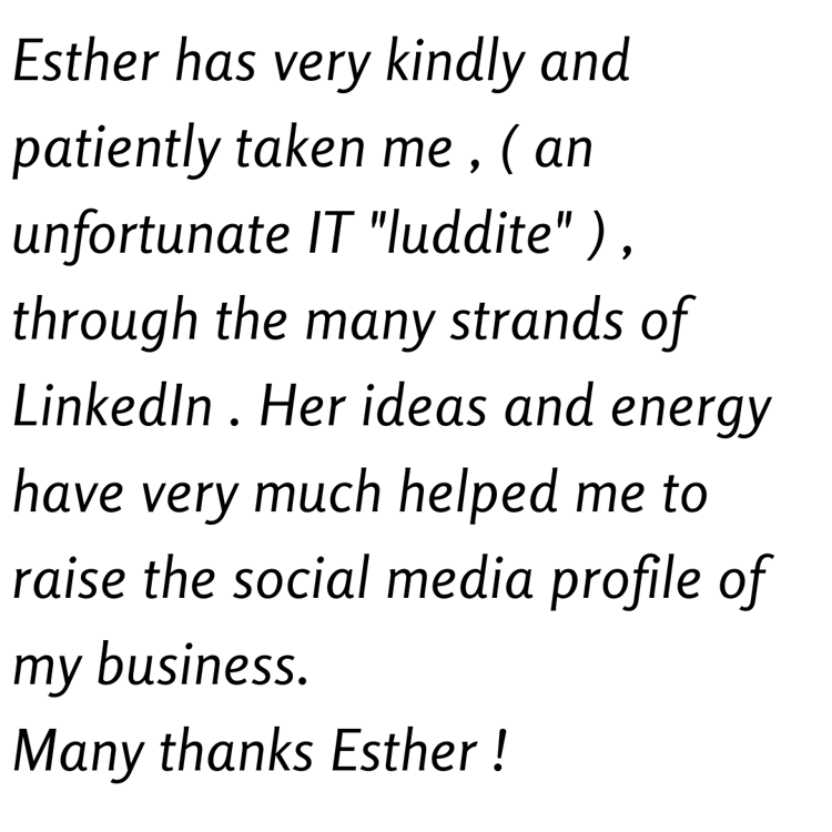 Esther has very kindly and patiently taken me , ( an unfortunate IT "luddite" ) , through the many strands of LinkedIn . Her ideas and energy have very much helped me to raise the social media profile of my business. Many thanks Esther !