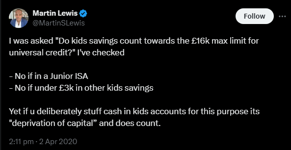 A screenshot from Martin Lewis's Twitter account, posted on 2nd April 2020. He says "I was asked 'Do kids savings count towards the £16k max limit for universal credit?' I've checked - No if in a Junior ISA - No if under £3k in other kids savings. Yet if u deliberately stuff cash in kids accounts for this purpose its 'deprivation of capital' and does count."