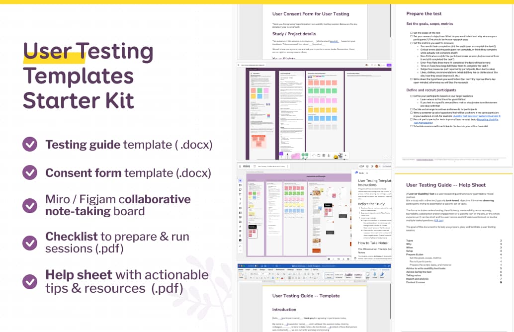 User Testing Templates Starter Kit: Testing guide template ( .docx), Consent form template (.docx), Miro / Figjam collaborative note-taking board, Checklist to prepare & run sessions (.pdf), Help sheet with actionable tips & resources  (.pdf)