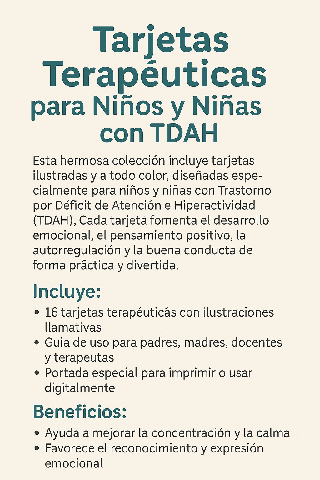 Esta hermosa colección incluye tarjetas ilustradas y a todo color, diseñadas especialmente para niños y niñas con Trastorno por Déficit de Atención e Hiperactividad (TDAH). Cada tarjeta fomenta el desarrollo emocional, el pensamiento positivo, la autorregulación y la buena conducta de forma práctica y divertida.