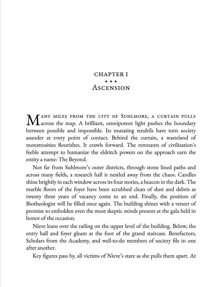 A screenshot of the first page of Beyond Bringers, a sci-fi horror novel. It reads:  Many miles from the city of Suhlmore, a curtain pulls across the map. A brilliant, omnipotent light pushes the boundary between possible and impossible. Its mutating tendrils have torn society asunder at every point of contact. Behind the curtain, a wasteland of monstrosities flourishes. It crawls forward. The remnants of civilization's feeble attempt to humanize the eldritch powers on the approach earn the entity a name: The Beyond.   Not far from Suhlmore’s outer districts, through stone lined paths and across many fields, a research hall is nestled away from the chaos. Candles illuminate each window across its four stories, a beacon in the dark. The marble floors of the foyer have been scrubbed clean of dust and debris as twenty three years of vacancy come to an end. Finally, the position of Biotheologist will be filled once again. The building shines with a veneer of promise to embolden even the most skeptic minds present at the gala held in honor of the occasion.   Nieve leans over the railing on the upper level of the building. Below, the entry hall and foyer gleam at the foot of the grand staircase. Benefactors, Scholars from the Academy, and well-to-do members of society file in one after another.   Key figures pass by, all victims of Nieve’s stare as she pulls them apart
