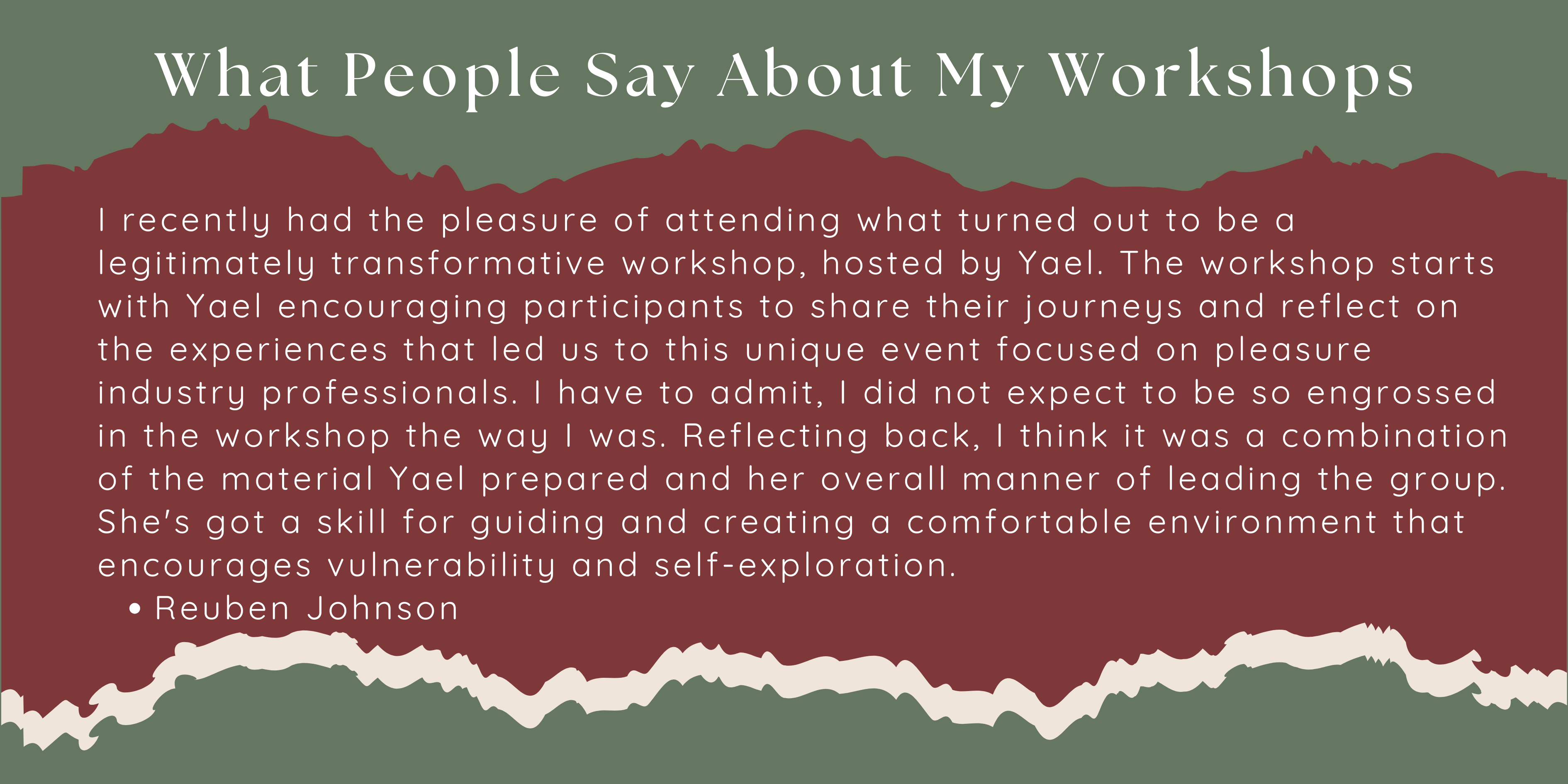I recently had the pleasure of attending what turned out to be a legitimately transformative workshop, hosted by Yael. The workshop starts with Yael encouraging participants to share their journeys and reflect on the experiences that led us to this unique event focused on pleasure industry professionals. I have to admit, I did not expect to be so engrossed in the workshop the way I was. Reflecting back, I think it was a combination of the material Yael prepared and her overall manner of leading the group. She's got a skill for guiding and creating a comfortable environment that encourages vulnerability and self-exploration. Reuben Johnson