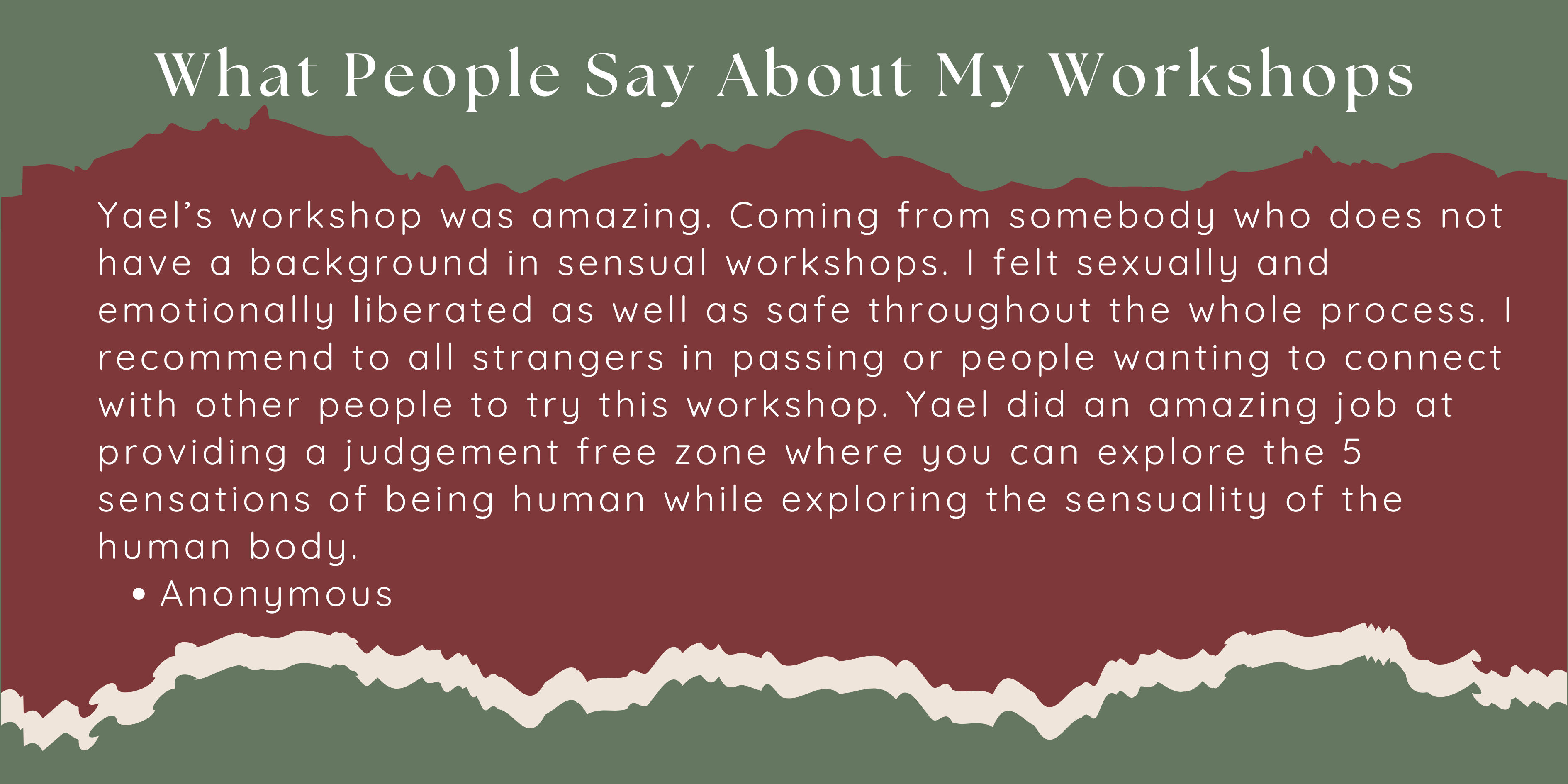 Yael’s workshop was amazing. Coming from somebody who does not have a background in sensual workshops. I felt sexually and emotionally liberated as well as safe throughout the whole process. I recommend to all strangers in passing or people wanting to connect with other people to try this workshop. Yael did an amazing job at providing a judgement free zone where you can explore the 5 sensations of being human while exploring the sensuality of the human body. Anonymous
