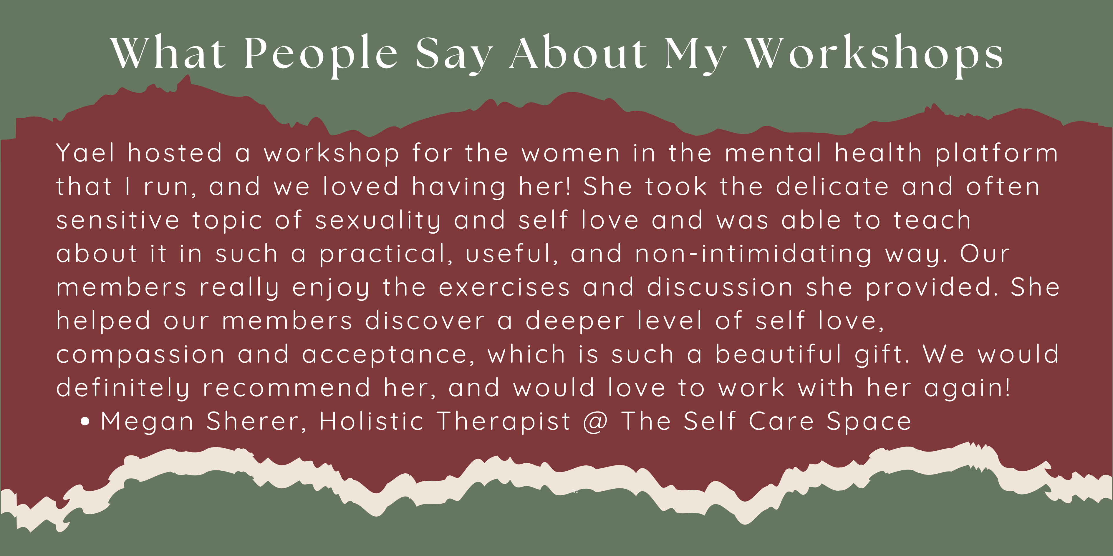 Yael hosted a workshop for the women in the mental health platform that I run, and we loved having her! She took the delicate and often sensitive topic of sexuality and self love and was able to teach about it in such a practical, useful, and non-intimidating way. Our members really enjoy the exercises and discussion she provided. She helped our members discover a deeper level of self love, compassion and acceptance, which is such a beautiful gift. We would definitely recommend her, and would love to work with her again! Megan Sherer, Holistic Therapist @ The Self Care Space