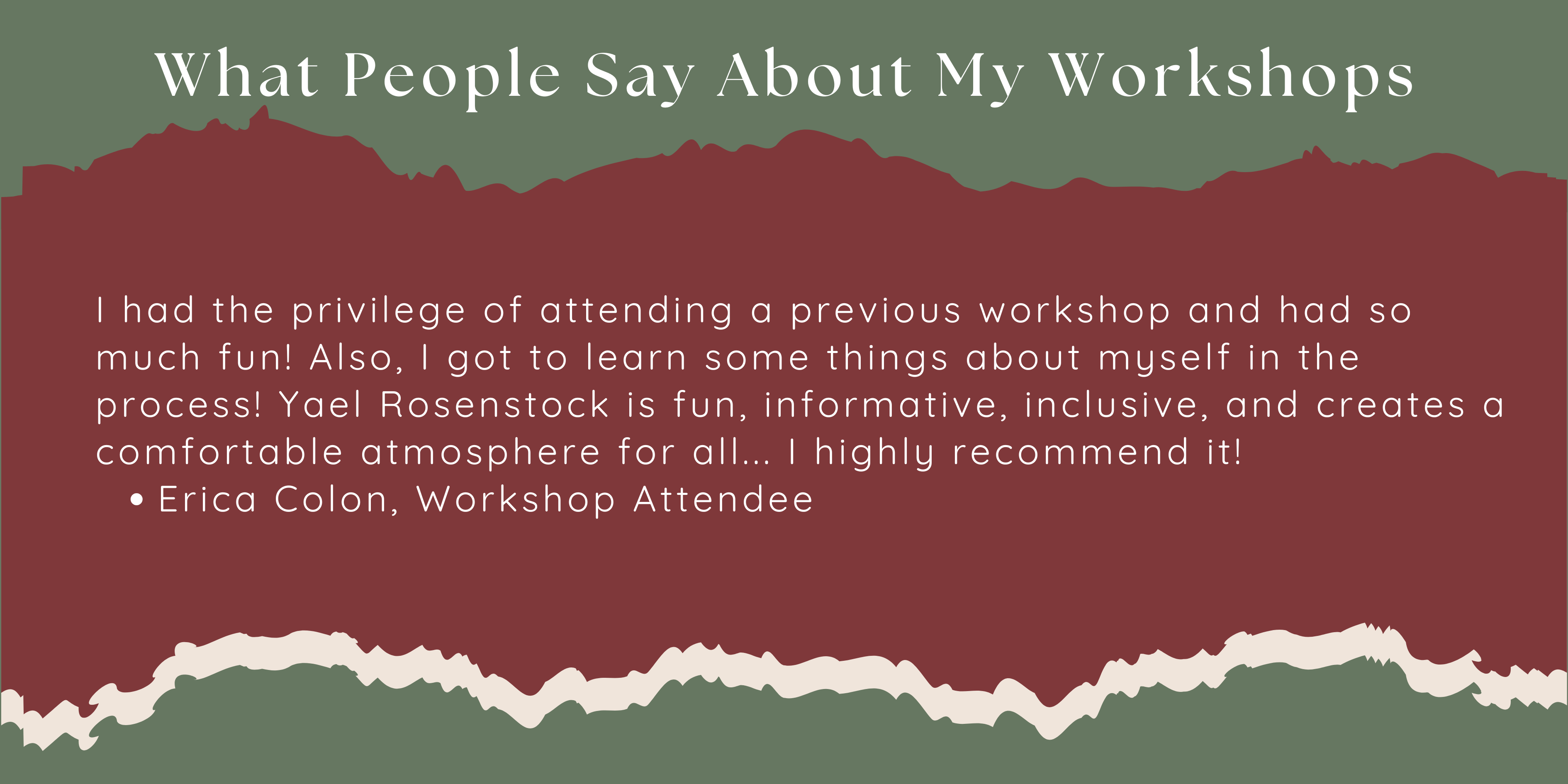 I had the privilege of attending a previous workshop and had so much fun! Also, I got to learn some things about myself in the process! Yael Rosenstock is fun, informative, inclusive, and creates a comfortable atmosphere for all... I highly recommend it! Erica Colon, Workshop Attendee