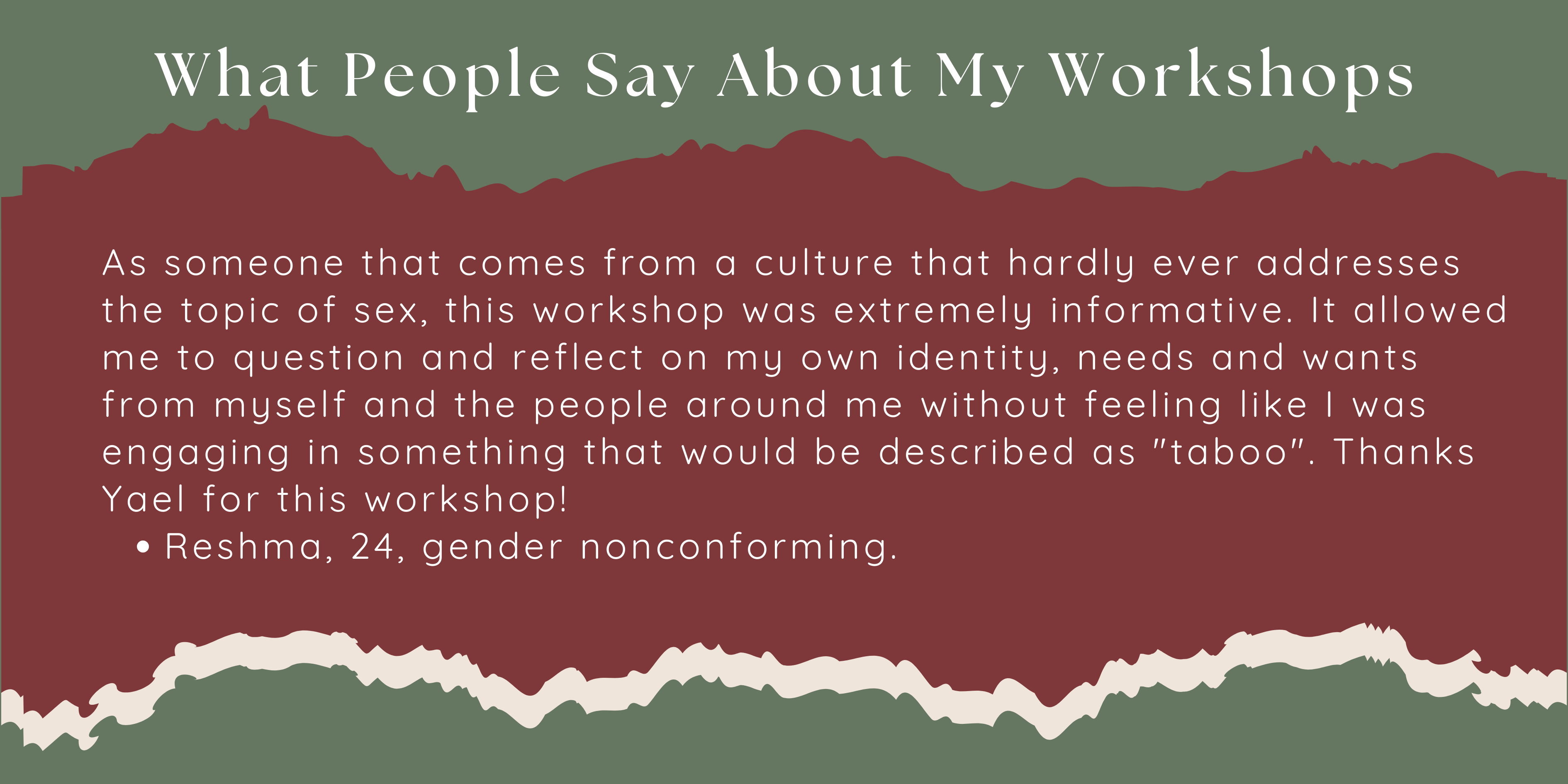 As someone that comes from a culture that hardly ever addresses the topic of sex, this workshop was extremely informative. It allowed me to question and reflect on my own identity, needs and wants from myself and the people around me without feeling like I was engaging in something that would be described as "taboo". Thanks Yael for this workshop!  Reshma, 24, gender nonconforming.