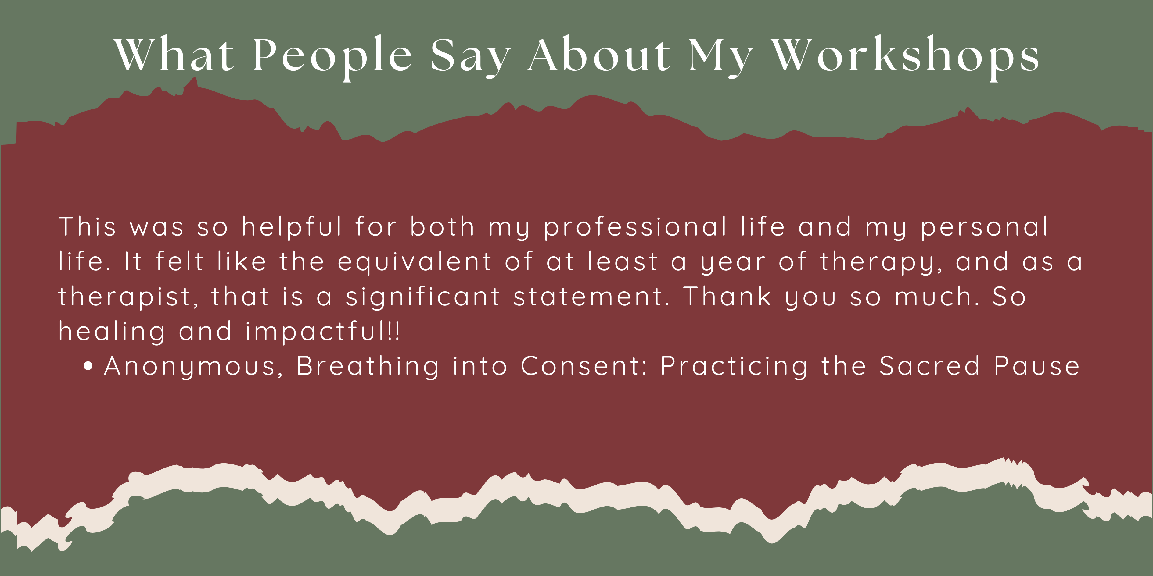 This was so helpful for both my professional life and my personal life. It felt like the equivalent of at least a year of therapy, and as a therapist, that is a significant statement. Thank you so much. So healing and impactful!!  Anonymous, Breathing into Consent: Practicing the Sacred Pause