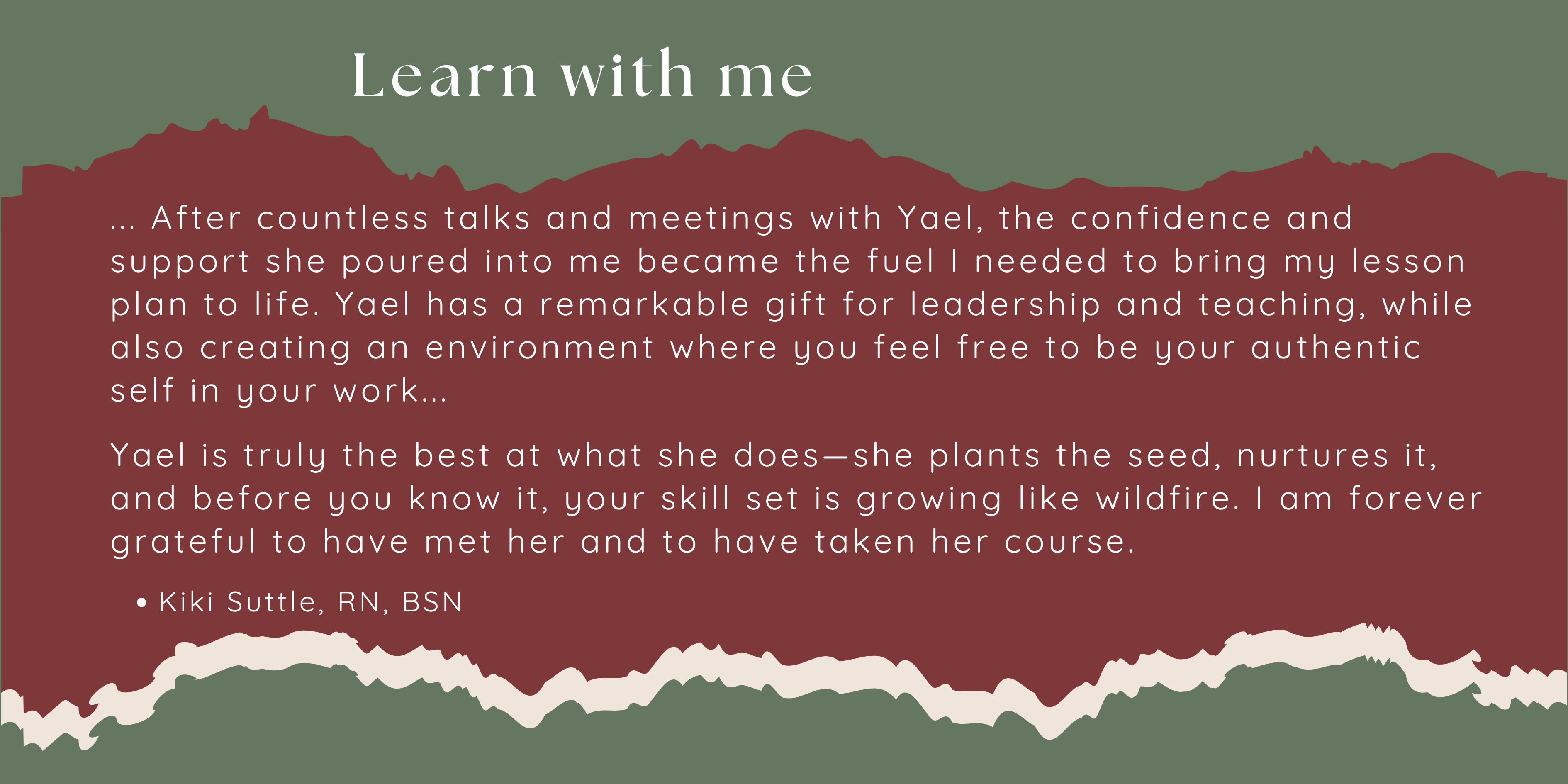... After countless talks and meetings with Yael, the confidence and support she poured into me became the fuel I needed to bring my lesson plan to life. Yael has a remarkable gift for leadership and teaching, while also creating an environment where you feel free to be your authentic self in your work...  Yael is truly the best at what she does—she plants the seed, nurtures it, and before you know it, your skill set is growing like wildfire. I am forever grateful to have met her and to have taken her course.  Kiki Suttle, RN, BSN