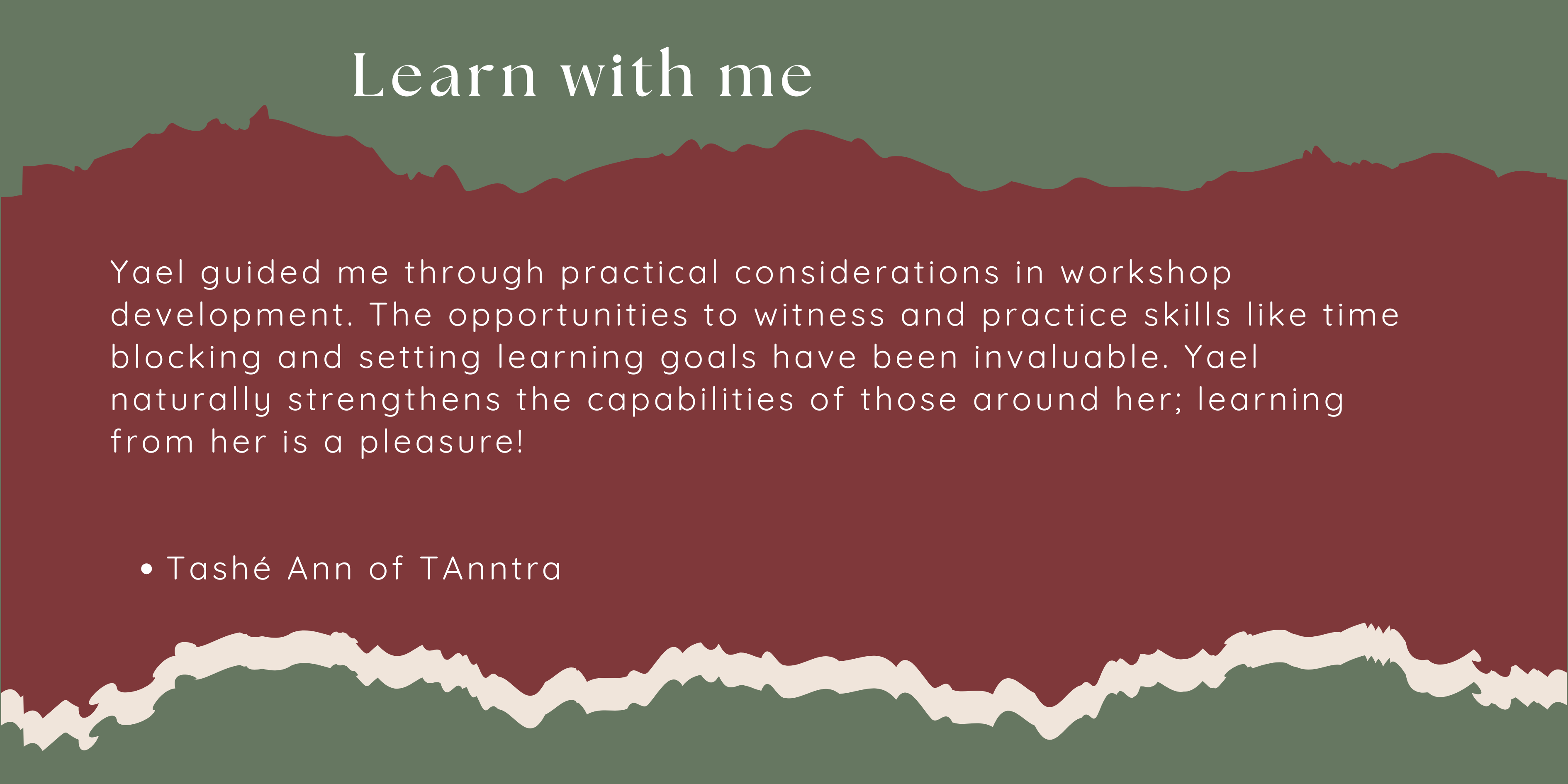 Yael guided me through practical considerations in workshop development. The opportunities to witness and practice skills like time blocking and setting learning goals have been invaluable. Yael naturally strengthens the capabilities of those around her; learning from her is a pleasure!   Tashé Ann of TAnntra