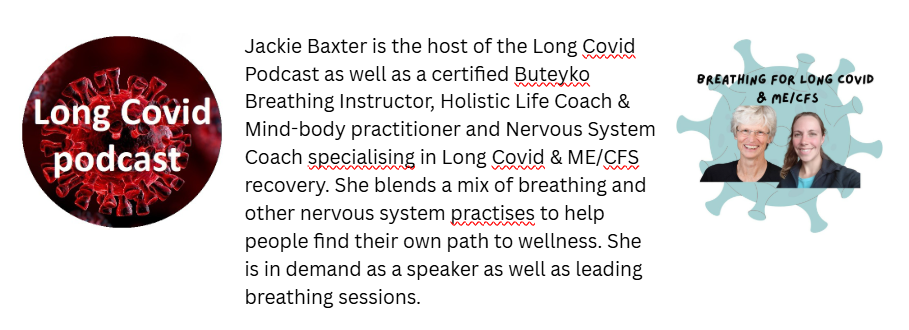 Long Covid podcast logo and breathing for long covid and MECFS logo. Text which says "Jackie Baxter is the host of the long covid podcast as well as a certified buteyko breathing instructor, holistic life coach and mind-body practitioner and nervous system coach specialising in long covid and MECFS recovery. She blends a mix of breathing and other nervous system practises to help people find their own path to wellness. She is in demand as a speaker as well as leading breathing sessions."