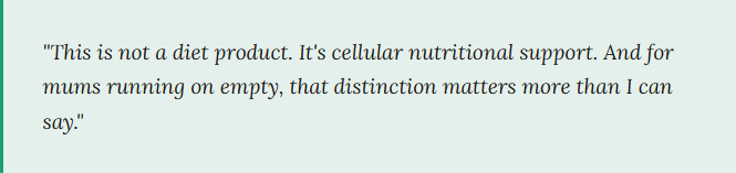 This is not a diet product. It's cellular nutritional support. And for mums running on empty, that distinction matters more than I can say.
