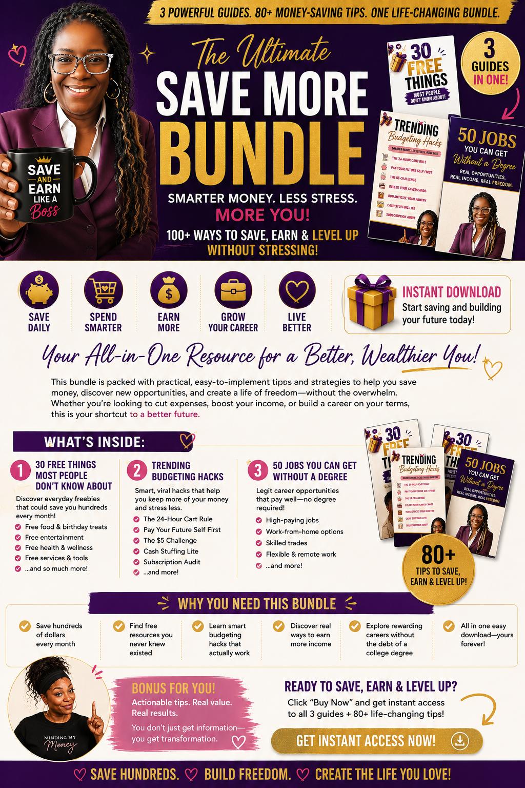 Save More. Earn More. Stress Less. Discover 80+ practical ways to keep more money in your pocket, find hidden savings, and create new income opportunities—all without changing your entire lifestyle. Short Description If you're tired of watching your paycheck disappear, this bundle is for you. Inside you'll discover over 80 real-life money-saving tips, budgeting hacks, free resources, and career opportunities that can help you save hundreds—even thousands—every year. Whether you're rebuilding, budgeting, preparing for retirement, paying off debt, or simply want to be a better steward of your money, these easy-to-follow guides will help you start today. What's Included ✅ 30 Free Things Most People Don't Know About Discover hidden freebies, community resources, discounts, and everyday savings. ✅ Trending Budgeting Hacks Simple money habits that actually work—without making life miserable. ✅ 50 Jobs You Can Get Without a Degree Real careers with real income potential, including remote jobs and flexible opportunities. Perfect For ✔ Busy moms ✔ Women 40+ ✔ Career changers ✔ Budget-conscious families ✔ New graduates ✔ Anyone trying to save more money ✔ Side hustlers ✔ People tired of living paycheck to paycheck What You'll Learn How to save money every month Free resources you didn't know existed Smarter budgeting strategies Hidden discounts and freebies Career opportunities that don't require a degree Ways to increase your income Practical money habits that stick Instant Download No waiting. No shipping. Download immediately after purchase and start saving today. Call to Action Your future isn't waiting—and neither should you. Download The Ultimate Save More Bundle today and start keeping more of the money you already earn. 💜 Save More. Earn More. Live Better.